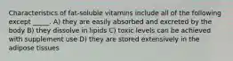 Characteristics of fat-soluble vitamins include all of the following except _____. A) they are easily absorbed and excreted by the body B) they dissolve in lipids C) toxic levels can be achieved with supplement use D) they are stored extensively in the adipose tissues