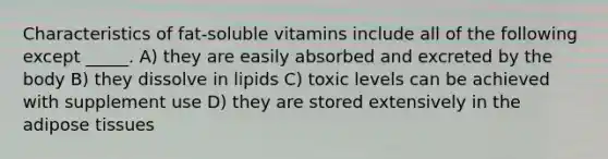 Characteristics of fat-soluble vitamins include all of the following except _____. A) they are easily absorbed and excreted by the body B) they dissolve in lipids C) toxic levels can be achieved with supplement use D) they are stored extensively in the adipose tissues