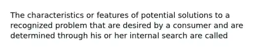 The characteristics or features of potential solutions to a recognized problem that are desired by a consumer and are determined through his or her internal search are called