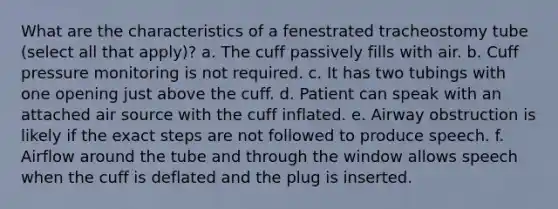 What are the characteristics of a fenestrated tracheostomy tube (select all that apply)? a. The cuff passively fills with air. b. Cuff pressure monitoring is not required. c. It has two tubings with one opening just above the cuff. d. Patient can speak with an attached air source with the cuff inflated. e. Airway obstruction is likely if the exact steps are not followed to produce speech. f. Airflow around the tube and through the window allows speech when the cuff is deflated and the plug is inserted.