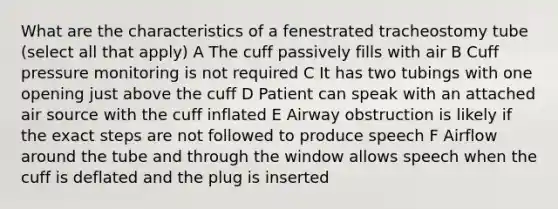 What are the characteristics of a fenestrated tracheostomy tube (select all that apply) A The cuff passively fills with air B Cuff pressure monitoring is not required C It has two tubings with one opening just above the cuff D Patient can speak with an attached air source with the cuff inflated E Airway obstruction is likely if the exact steps are not followed to produce speech F Airflow around the tube and through the window allows speech when the cuff is deflated and the plug is inserted