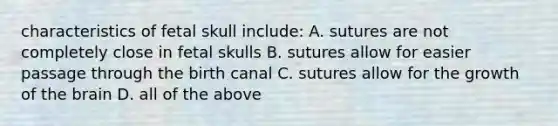 characteristics of fetal skull include: A. sutures are not completely close in fetal skulls B. sutures allow for easier passage through the birth canal C. sutures allow for the growth of the brain D. all of the above