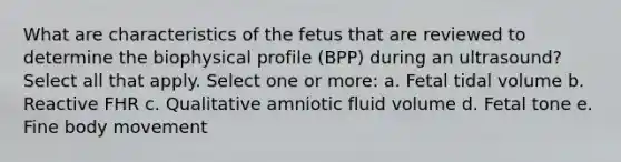 What are characteristics of the fetus that are reviewed to determine the biophysical profile (BPP) during an ultrasound? Select all that apply. Select one or more: a. Fetal tidal volume b. Reactive FHR c. Qualitative amniotic fluid volume d. Fetal tone e. Fine body movement