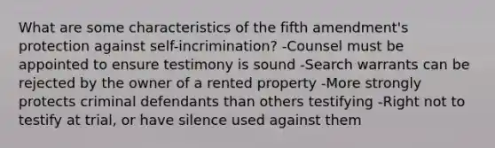 What are some characteristics of the fifth amendment's protection against self-incrimination? -Counsel must be appointed to ensure testimony is sound -Search warrants can be rejected by the owner of a rented property -More strongly protects criminal defendants than others testifying -Right not to testify at trial, or have silence used against them