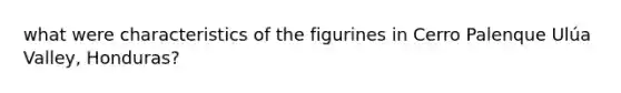 what were characteristics of the figurines in Cerro Palenque Ulúa Valley, Honduras?