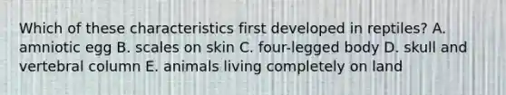 Which of these characteristics first developed in reptiles? A. amniotic egg B. scales on skin C. four-legged body D. skull and vertebral column E. animals living completely on land