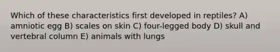 Which of these characteristics first developed in reptiles? A) amniotic egg B) scales on skin C) four-legged body D) skull and vertebral column E) animals with lungs