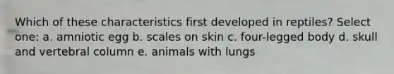 Which of these characteristics first developed in reptiles? Select one: a. amniotic egg b. scales on skin c. four-legged body d. skull and vertebral column e. animals with lungs