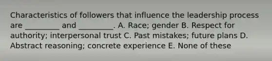 Characteristics of followers that influence the leadership process are _________ and _________. A. Race; gender B. Respect for authority; interpersonal trust C. Past mistakes; future plans D. Abstract reasoning; concrete experience E. None of these