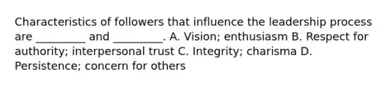 Characteristics of followers that influence the leadership process are _________ and _________. A. Vision; enthusiasm B. Respect for authority; interpersonal trust C. Integrity; charisma D. Persistence; concern for others