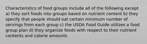 Characteristics of food groups include all of the following except a) they sort foods into groups based on nutrient content b) they specify that people should eat certain minimum number of servings from each group c) the USDA Food Guide utilizes a food group plan d) they organize foods with respect to their nutrient contents and calorie amounts