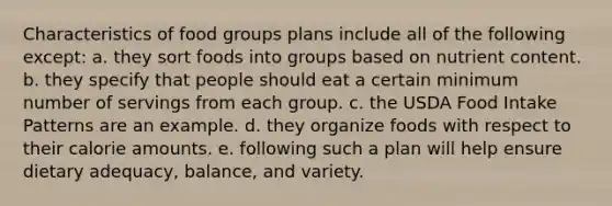 Characteristics of food groups plans include all of the following except: a. they sort foods into groups based on nutrient content. b. they specify that people should eat a certain minimum number of servings from each group. c. the USDA Food Intake Patterns are an example. d. they organize foods with respect to their calorie amounts. e. following such a plan will help ensure dietary adequacy, balance, and variety.