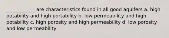 ____________ are characteristics found in all good aquifers a. high potability and high portability b. low permeability and high potability c. high porosity and high permeability d. low porosity and low permeability