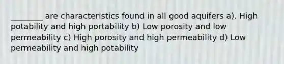 ________ are characteristics found in all good aquifers a). High potability and high portability b) Low porosity and low permeability c) High porosity and high permeability d) Low permeability and high potability