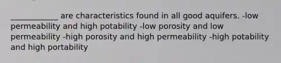 ____________ are characteristics found in all good aquifers. -low permeability and high potability -low porosity and low permeability -high porosity and high permeability -high potability and high portability