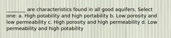 ________ are characteristics found in all good aquifers. Select one: a. High potability and high portability b. Low porosity and low permeability c. High porosity and high permeability d. Low permeability and high potability