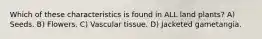Which of these characteristics is found in ALL land plants? A) Seeds. B) Flowers. C) Vascular tissue. D) Jacketed gametangia.