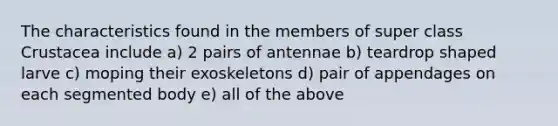 The characteristics found in the members of super class Crustacea include a) 2 pairs of antennae b) teardrop shaped larve c) moping their exoskeletons d) pair of appendages on each segmented body e) all of the above