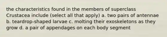 the characteristics found in the members of superclass Crustacea include (select all that apply) a. two pairs of antennae b. teardrop-shaped larvae c. molting their exoskeletons as they grow d. a pair of appendages on each body segment