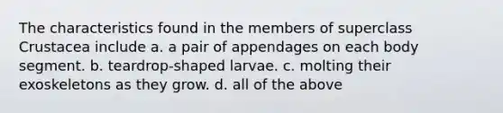 The characteristics found in the members of superclass Crustacea include a. a pair of appendages on each body segment. b. teardrop-shaped larvae. c. molting their exoskeletons as they grow. d. all of the above
