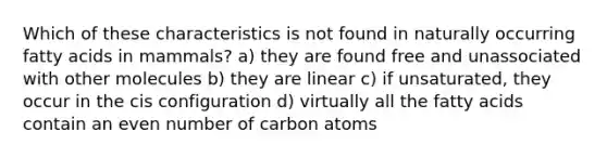 Which of these characteristics is not found in naturally occurring fatty acids in mammals? a) they are found free and unassociated with other molecules b) they are linear c) if unsaturated, they occur in the cis configuration d) virtually all the fatty acids contain an even number of carbon atoms