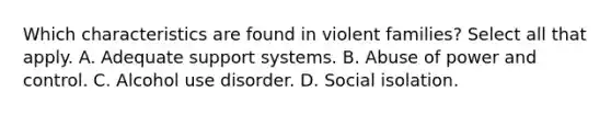 Which characteristics are found in violent families? Select all that apply. A. Adequate support systems. B. Abuse of power and control. C. Alcohol use disorder. D. Social isolation.