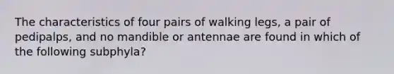 The characteristics of four pairs of walking legs, a pair of pedipalps, and no mandible or antennae are found in which of the following subphyla?