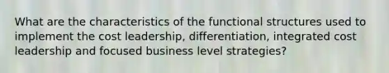 What are the characteristics of the functional structures used to implement the cost leadership, differentiation, integrated cost leadership and focused business level strategies?