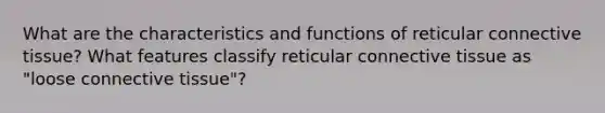 What are the characteristics and functions of reticular connective tissue? What features classify reticular connective tissue as "loose connective tissue"?