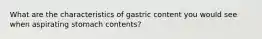 What are the characteristics of gastric content you would see when aspirating stomach contents?