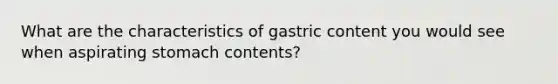 What are the characteristics of gastric content you would see when aspirating stomach contents?