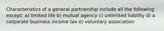 Characteristics of a general partnership include all the following except: a) limited life b) mutual agency c) unlimited liability d) a corporate business income tax e) voluntary association