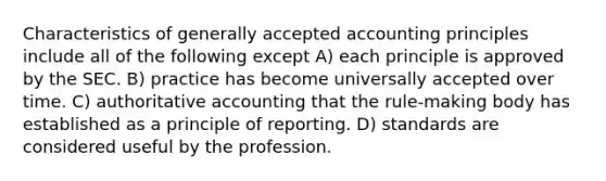 Characteristics of generally accepted accounting principles include all of the following except A) each principle is approved by the SEC. B) practice has become universally accepted over time. C) authoritative accounting that the rule-making body has established as a principle of reporting. D) standards are considered useful by the profession.