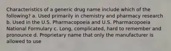 Characteristics of a generic drug name include which of the following? a. Used primarily in chemistry and pharmacy research b. Used in the U.S. Pharmacopoeia and U.S. Pharmacopoeia National Formulary с. Long, complicated, hard to remember and pronounce d. Proprietary name that only the manufacturer is allowed to use