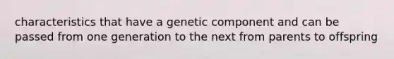 characteristics that have a genetic component and can be passed from one generation to the next from parents to offspring