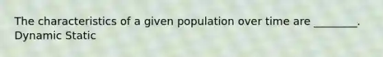 The characteristics of a given population over time are ________. Dynamic Static