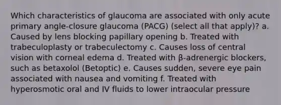 Which characteristics of glaucoma are associated with only acute primary angle-closure glaucoma (PACG) (select all that apply)? a. Caused by lens blocking papillary opening b. Treated with trabeculoplasty or trabeculectomy c. Causes loss of central vision with corneal edema d. Treated with β-adrenergic blockers, such as betaxolol (Betoptic) e. Causes sudden, severe eye pain associated with nausea and vomiting f. Treated with hyperosmotic oral and IV fluids to lower intraocular pressure