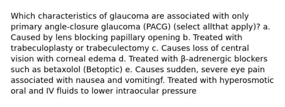 Which characteristics of glaucoma are associated with only primary angle-closure glaucoma (PACG) (select allthat apply)? a. Caused by lens blocking papillary opening b. Treated with trabeculoplasty or trabeculectomy c. Causes loss of central vision with corneal edema d. Treated with β-adrenergic blockers such as betaxolol (Betoptic) e. Causes sudden, severe eye pain associated with nausea and vomitingf. Treated with hyperosmotic oral and IV fluids to lower intraocular pressure