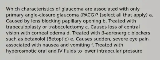 Which characteristics of glaucoma are associated with only primary angle-closure glaucoma (PACG)? (select all that apply) a. Caused by lens blocking papillary opening b. Treated with trabeculoplasty or trabeculectomy c. Causes loss of central vision with corneal edema d. Treated with β-adrenergic blockers such as betaxolol (Betoptic) e. Causes sudden, severe eye pain associated with nausea and vomiting f. Treated with hyperosmotic oral and IV fluids to lower intraocular pressure