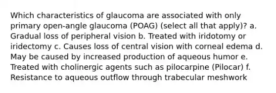 Which characteristics of glaucoma are associated with only primary open-angle glaucoma (POAG) (select all that apply)? a. Gradual loss of peripheral vision b. Treated with iridotomy or iridectomy c. Causes loss of central vision with corneal edema d. May be caused by increased production of aqueous humor e. Treated with cholinergic agents such as pilocarpine (Pilocar) f. Resistance to aqueous outflow through trabecular meshwork