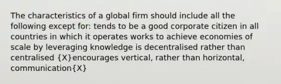 The characteristics of a global firm should include all the following except for: tends to be a good corporate citizen in all countries in which it operates works to achieve economies of scale by leveraging knowledge is decentralised rather than centralised (X)encourages vertical, rather than horizontal, communication(X)