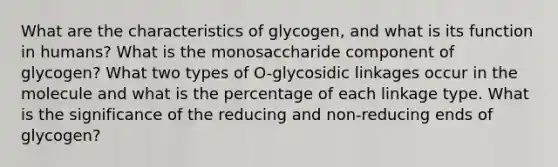 What are the characteristics of glycogen, and what is its function in humans? What is the monosaccharide component of glycogen? What two types of O-glycosidic linkages occur in the molecule and what is the percentage of each linkage type. What is the significance of the reducing and non-reducing ends of glycogen?