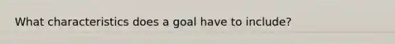 What characteristics does a goal have to include?