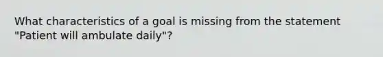 What characteristics of a goal is missing from the statement "Patient will ambulate daily"?