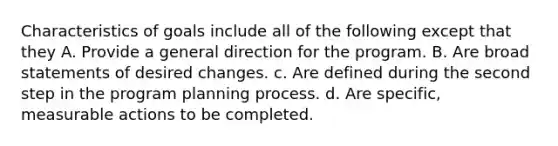 Characteristics of goals include all of the following except that they A. Provide a general direction for the program. B. Are broad statements of desired changes. c. Are defined during the second step in the program planning process. d. Are specific, measurable actions to be completed.