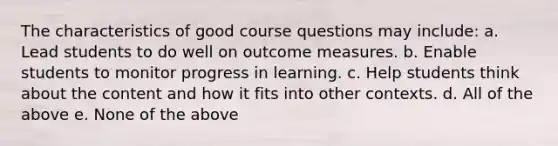 The characteristics of good course questions may include: a. Lead students to do well on outcome measures. b. Enable students to monitor progress in learning. c. Help students think about the content and how it fits into other contexts. d. All of the above e. None of the above