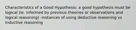 Characteristics of a Good Hypothesis: a good hypothesis must be logical (ie. informed by previous theories or observations and logical reasoning) -instances of using deductive reasoning vs inductive reasoning