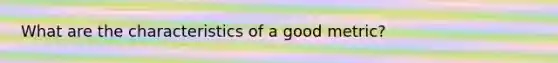 What are the characteristics of a good metric?