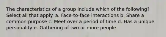 The characteristics of a group include which of the following? Select all that apply. a. Face-to-face interactions b. Share a common purpose c. Meet over a period of time d. Has a unique personality e. Gathering of two or more people