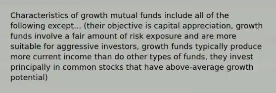 Characteristics of growth mutual funds include all of the following except... (their objective is capital appreciation, growth funds involve a fair amount of risk exposure and are more suitable for aggressive investors, growth funds typically produce more current income than do other types of funds, they invest principally in common stocks that have above-average growth potential)